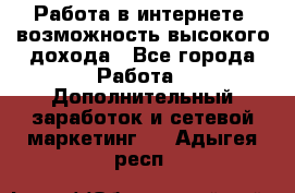 Работа в интернете, возможность высокого дохода - Все города Работа » Дополнительный заработок и сетевой маркетинг   . Адыгея респ.